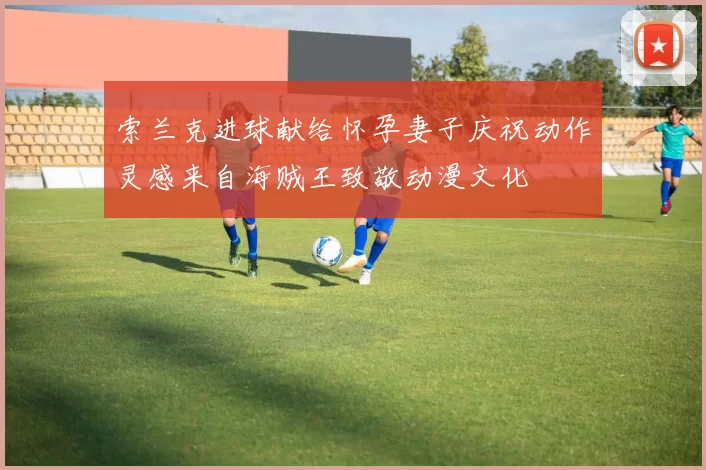 索兰克进球献给怀孕妻子庆祝动作灵感来自海贼王致敬动漫文化