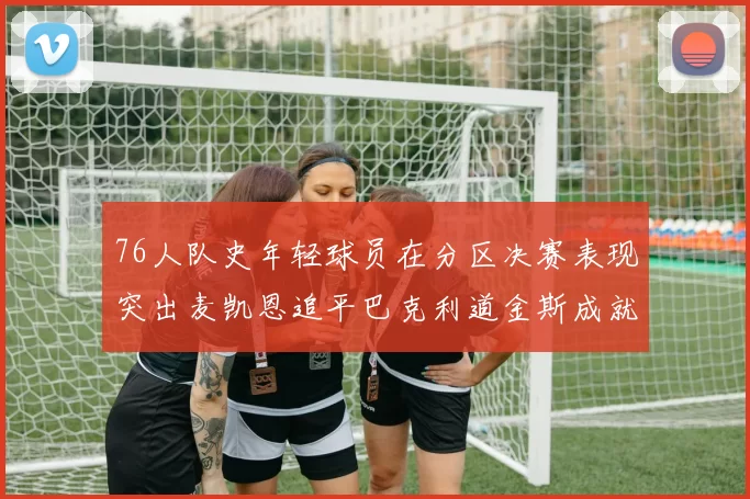 76人队史年轻球员在分区决赛表现突出麦凯恩追平巴克利道金斯成就