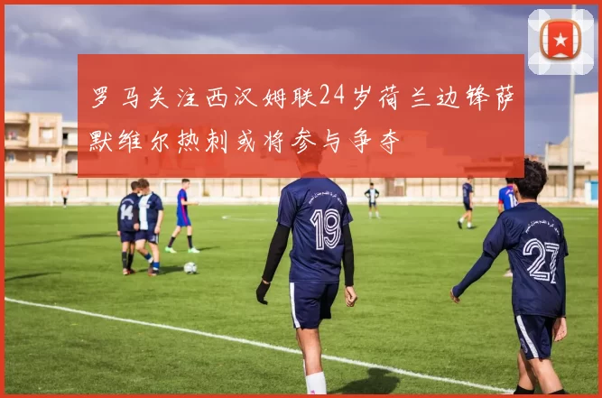罗马关注西汉姆联24岁荷兰边锋萨默维尔热刺或将参与争夺