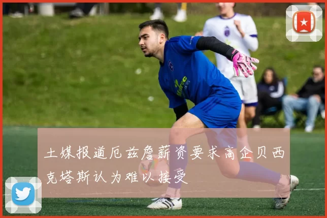 土媒报道厄兹詹薪资要求高企贝西克塔斯认为难以接受