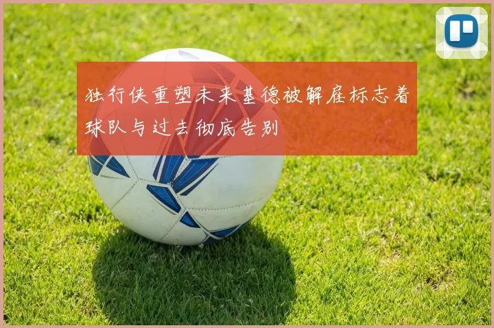 独行侠重塑未来基德被解雇标志着球队与过去彻底告别