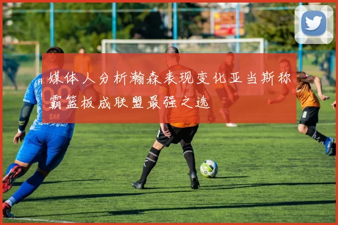 媒体人分析瀚森表现变化亚当斯称霸篮板成联盟最强之选