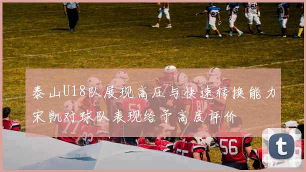 泰山U18队展现高压与快速转换能力宋凯对球队表现给予高度评价