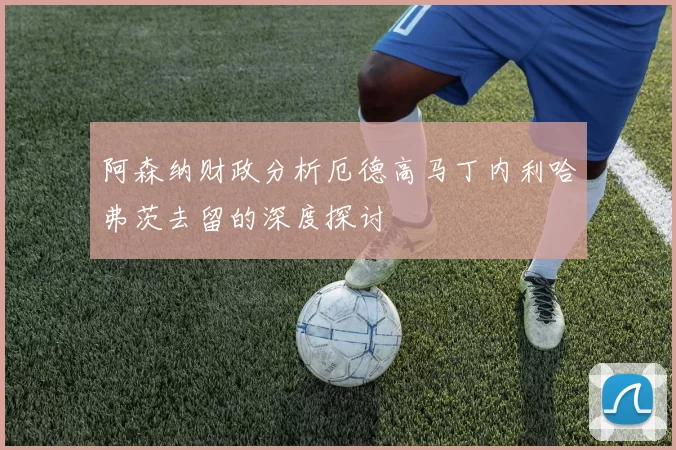 阿森纳财政分析厄德高马丁内利哈弗茨去留的深度探讨