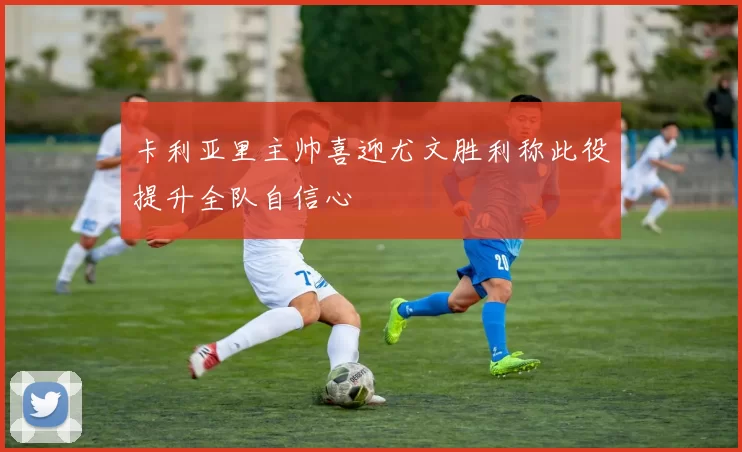 卡利亚里主帅喜迎尤文胜利称此役提升全队自信心