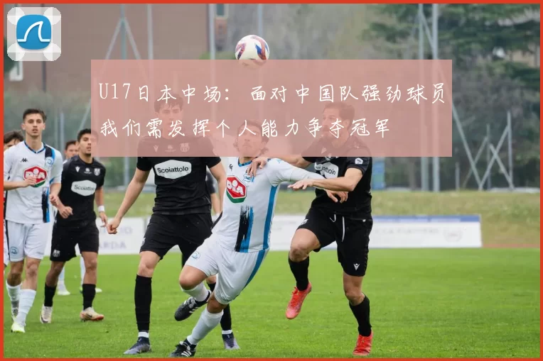 U17日本中场：面对中国队强劲球员我们需发挥个人能力争夺冠军