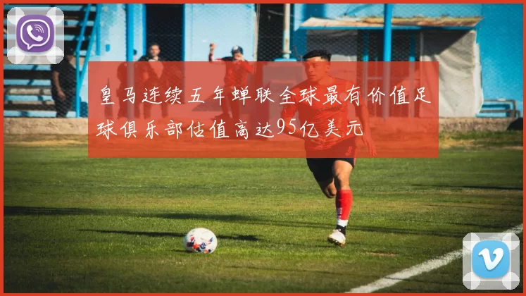 皇马连续五年蝉联全球最有价值足球俱乐部估值高达95亿美元
