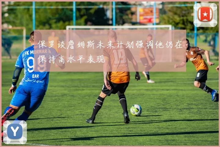 保罗谈詹姆斯未来计划强调他仍在保持高水平表现
