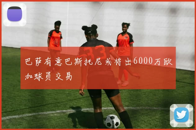 巴萨有意巴斯托尼或将出6000万欧加球员交易