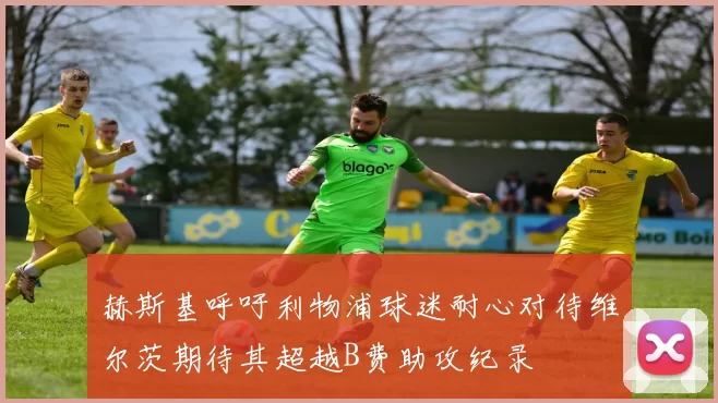 赫斯基呼吁利物浦球迷耐心对待维尔茨期待其超越B费助攻纪录
