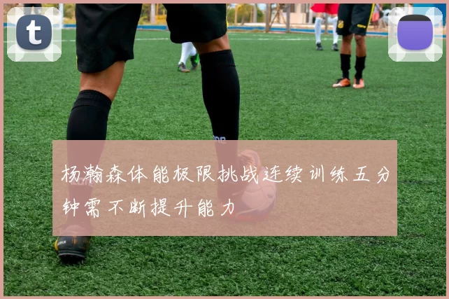 杨瀚森体能极限挑战连续训练五分钟需不断提升能力