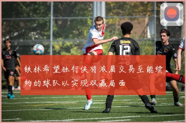 铁林希望独行侠将浓眉交易至能续约的球队以实现双赢局面